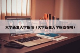 大学新生入学指南（大学新生入学指南在哪）