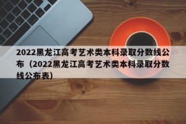 2022黑龙江高考艺术类本科录取分数线公布（2022黑龙江高考艺术类本科录取分数线公布表）