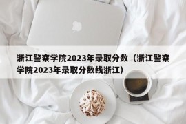 浙江警察学院2023年录取分数（浙江警察学院2023年录取分数线浙江）