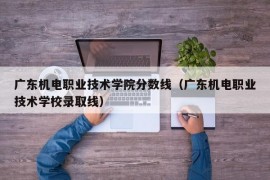 广东机电职业技术学院分数线（广东机电职业技术学校录取线）