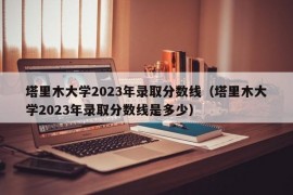 塔里木大学2023年录取分数线（塔里木大学2023年录取分数线是多少）