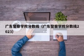 广东警察学院分数线（广东警察学院分数线2023）