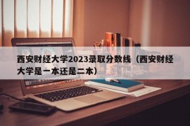 西安财经大学2023录取分数线（西安财经大学是一本还是二本）