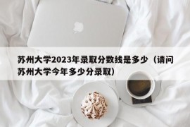 苏州大学2023年录取分数线是多少（请问苏州大学今年多少分录取）