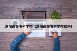 湖南高等专科学校（湖南高等专科学校官网）