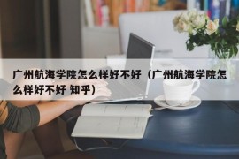 广州航海学院怎么样好不好（广州航海学院怎么样好不好 知乎）