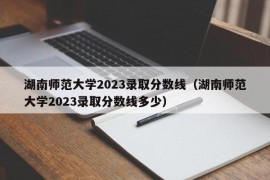 湖南师范大学2023录取分数线（湖南师范大学2023录取分数线多少）