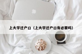 上大学迁户口（上大学迁户口有必要吗）