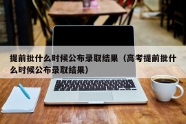 提前批什么时候公布录取结果（高考提前批什么时候公布录取结果）