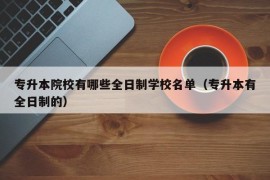 专升本院校有哪些全日制学校名单（专升本有全日制的）