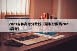 2023吉林高考分数线（录取分数线2023高考）