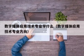 数字媒体应用技术专业学什么（数字媒体应用技术专业方向）