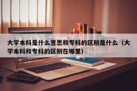 大学本科是什么意思和专科的区别是什么（大学本科和专科的区别在哪里）