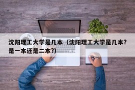 沈阳理工大学是几本（沈阳理工大学是几本?是一本还是二本?）