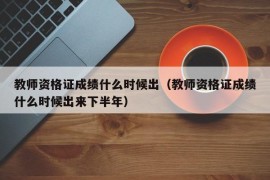 教师资格证成绩什么时候出（教师资格证成绩什么时候出来下半年）