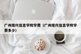 广州现代信息学院学费（广州现代信息学院学费多少）