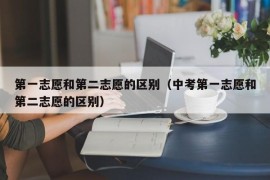 第一志愿和第二志愿的区别（中考第一志愿和第二志愿的区别）