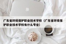 广东省环境保护职业技术学校（广东省环境保护职业技术学校有什么专业）