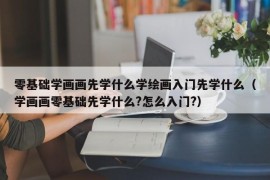 零基础学画画先学什么学绘画入门先学什么（学画画零基础先学什么?怎么入门?）