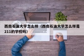 西南石油大学怎么样（西南石油大学怎么样是211的学校吗）