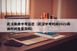 武汉暴雨中考延迟（武汉中考时间2021具体时间是夏天吗）