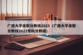 广西大学录取分数线2023（广西大学录取分数线2023专科分数线）