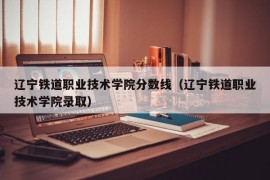 辽宁铁道职业技术学院分数线（辽宁铁道职业技术学院录取）