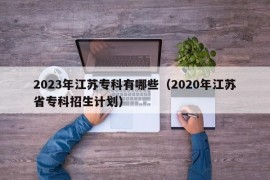 2023年江苏专科有哪些（2020年江苏省专科招生计划）