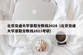 北京交通大学录取分数线2024（北京交通大学录取分数线2023考研）