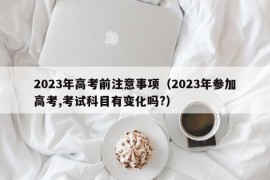 2023年高考前注意事项（2023年参加高考,考试科目有变化吗?）