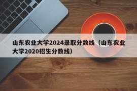 山东农业大学2024录取分数线（山东农业大学2020招生分数线）