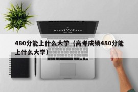 480分能上什么大学（高考成绩480分能上什么大学）