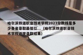 哈尔滨铁道职业技术学院2023分数线是多少各省录取最低位...（哈尔滨铁道职业技术学院返现录取结果）