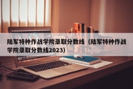 陆军特种作战学院录取分数线（陆军特种作战学院录取分数线2023）