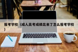 报考学校（成人高考成绩出来了怎么报考学校）