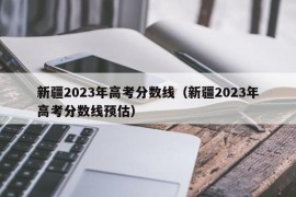 新疆2023年高考分数线（新疆2023年高考分数线预估）