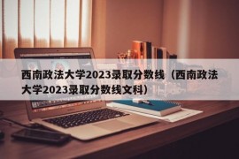 西南政法大学2023录取分数线（西南政法大学2023录取分数线文科）