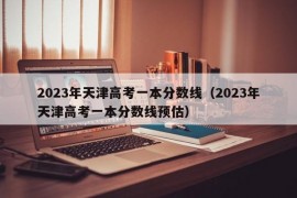 2023年天津高考一本分数线（2023年天津高考一本分数线预估）