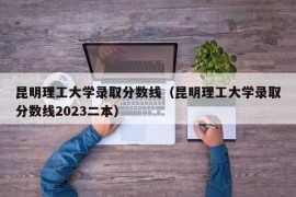 昆明理工大学录取分数线（昆明理工大学录取分数线2023二本）