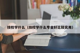 技校学什么（技校学什么专业好比较实用）