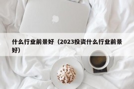 什么行业前景好（2023投资什么行业前景好）