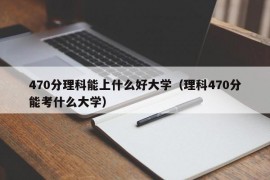 470分理科能上什么好大学（理科470分能考什么大学）