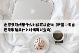 志愿录取结果什么时候可以查询（新疆中考志愿录取结果什么时候可以查询）