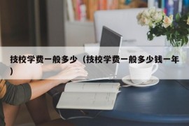 技校学费一般多少（技校学费一般多少钱一年）