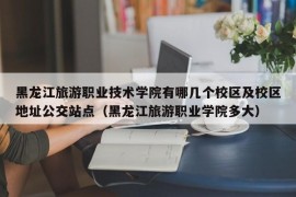 黑龙江旅游职业技术学院有哪几个校区及校区地址公交站点（黑龙江旅游职业学院多大）