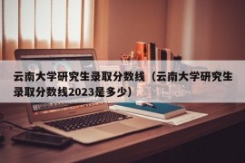 云南大学研究生录取分数线（云南大学研究生录取分数线2023是多少）