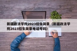 新疆政法学院2023招生简章（新疆政法学院2023招生简章电话号码）