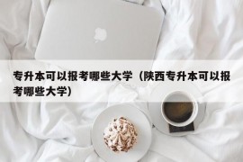 专升本可以报考哪些大学（陕西专升本可以报考哪些大学）