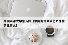 中国海洋大学怎么样（中国海洋大学怎么样性价比高么）