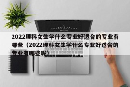 2022理科女生学什么专业好适合的专业有哪些（2022理科女生学什么专业好适合的专业有哪些呢）